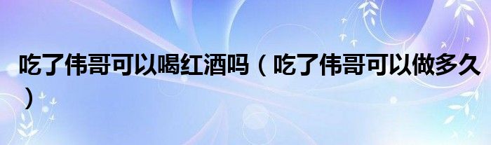 吃了偉哥可以喝紅酒嗎(吃了偉哥可以做多久)