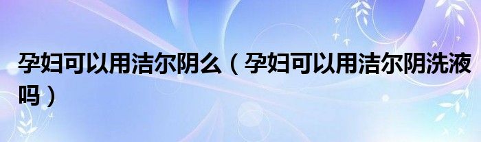 孕婦可以用潔爾陰么（孕婦可以用潔爾陰洗液嗎）