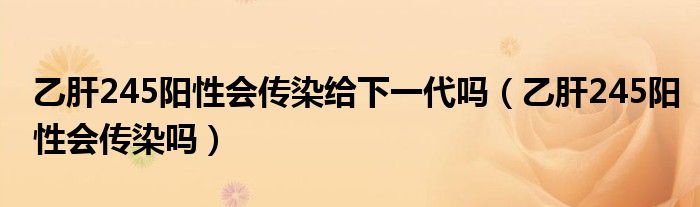 乙肝245陽性會傳染給下一代嗎（乙肝245陽性會傳染嗎）