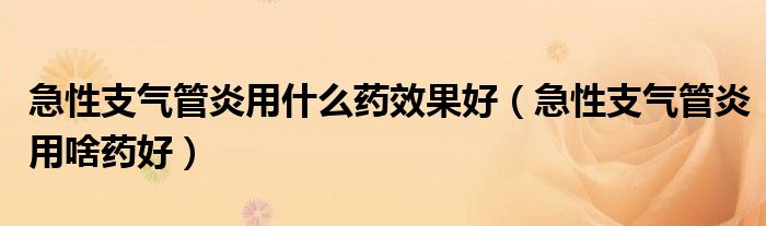 急性支氣管炎用什么藥效果好（急性支氣管炎用啥藥好）