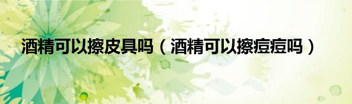 酒精可以擦皮具嗎（酒精可以擦痘痘嗎）