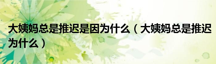 大姨媽總是推遲是因為什么（大姨媽總是推遲為什么）