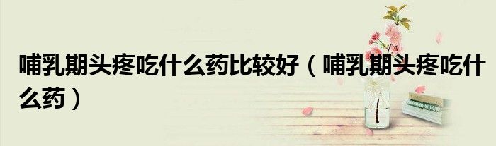 哺乳期頭疼吃什么藥比較好（哺乳期頭疼吃什么藥）