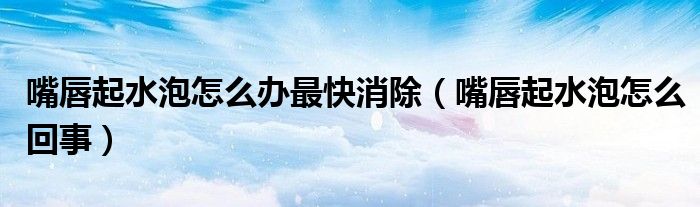 嘴唇起水泡怎么辦最快消除（嘴唇起水泡怎么回事）