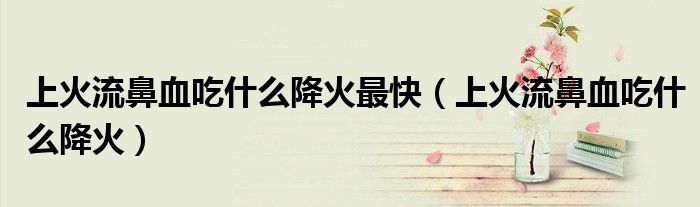 上火流鼻血吃什么降火最快（上火流鼻血吃什么降火）