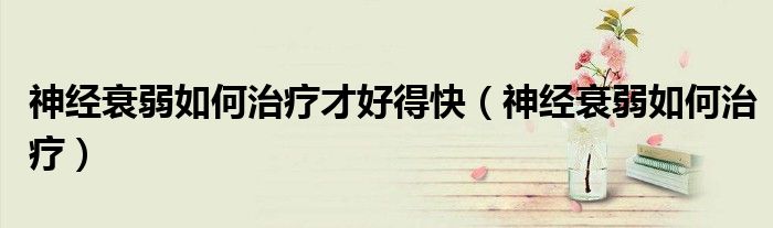 神經(jīng)衰弱如何治療才好得快（神經(jīng)衰弱如何治療）
