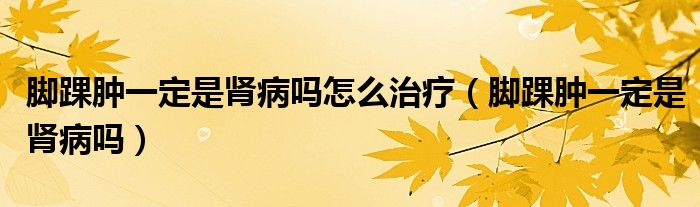 腳踝腫一定是腎病嗎怎么治療(腳踝腫一定是腎病嗎)
