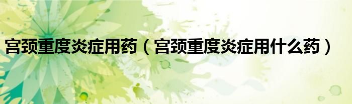 宮頸重度炎癥用藥（宮頸重度炎癥用什么藥）