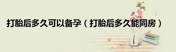 打胎后多久可以備孕（打胎后多久能同房）