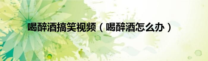 喝醉酒搞笑視頻（喝醉酒怎么辦）