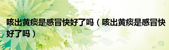 咳出黃痰是感冒快好了嗎（咳出黃痰是感冒快好了嗎）
