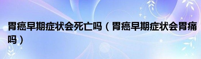 胃癌早期癥狀會死亡嗎（胃癌早期癥狀會胃痛嗎）