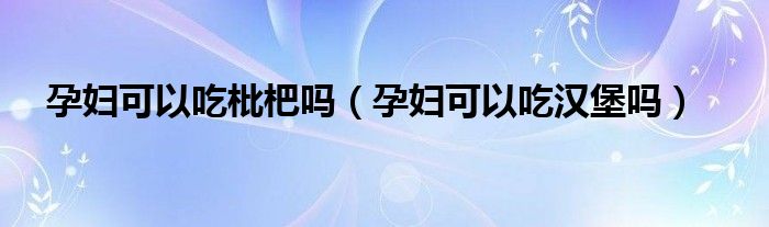 孕婦可以吃枇杷嗎（孕婦可以吃漢堡嗎）