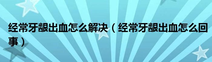 經(jīng)常牙齦出血怎么解決（經(jīng)常牙齦出血怎么回事）