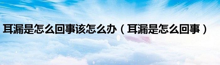 耳漏是怎么回事該怎么辦(耳漏是怎么回事)