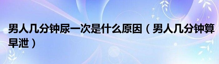男人幾分鐘尿一次是什么原因(男人幾分鐘算早泄)