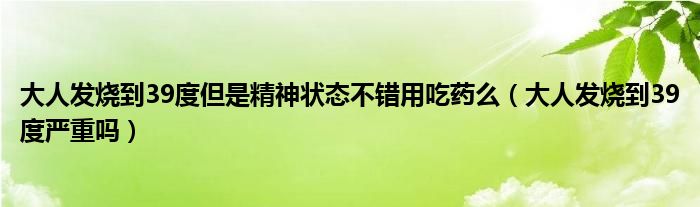 大人發(fā)燒到39度但是精神狀態(tài)不錯用吃藥么（大人發(fā)燒到39度嚴重嗎）