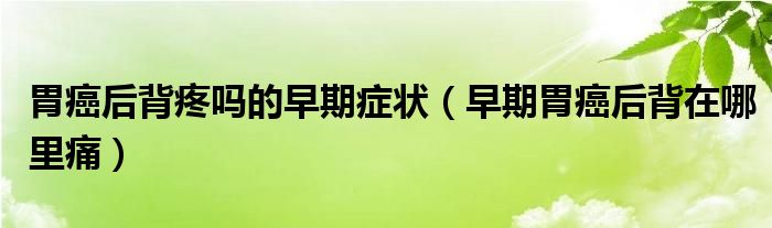 胃癌后背疼嗎的早期癥狀（早期胃癌后背在哪里痛）