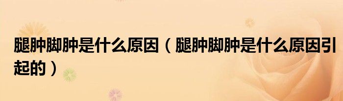 腿腫腳腫是什么原因（腿腫腳腫是什么原因引起的）