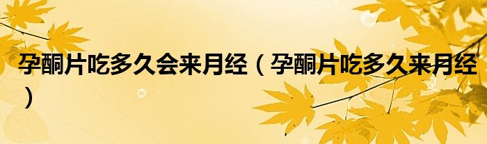 孕酮片吃多久會來月經(jīng)（孕酮片吃多久來月經(jīng)）