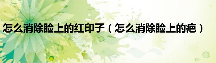 怎么消除臉上的紅印子（怎么消除臉上的疤）