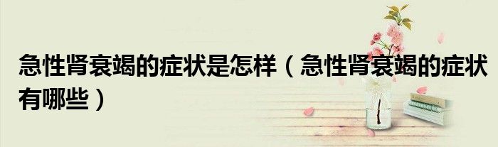 急性腎衰竭的癥狀是怎樣(急性腎衰竭的癥狀有哪些)
