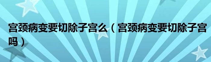宮頸病變要切除子宮么（宮頸病變要切除子宮嗎）