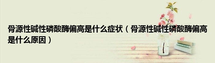 骨源性堿性磷酸酶偏高是什么癥狀（骨源性堿性磷酸酶偏高是什么原因）