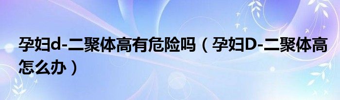 孕婦d-二聚體高有危險(xiǎn)嗎（孕婦D-二聚體高怎么辦）
