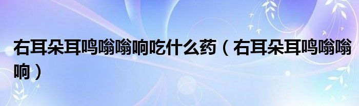 右耳朵耳鳴嗡嗡響吃什么藥（右耳朵耳鳴嗡嗡響）