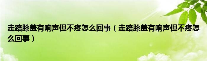 走路膝蓋有響聲但不疼怎么回事（走路膝蓋有響聲但不疼怎么回事）