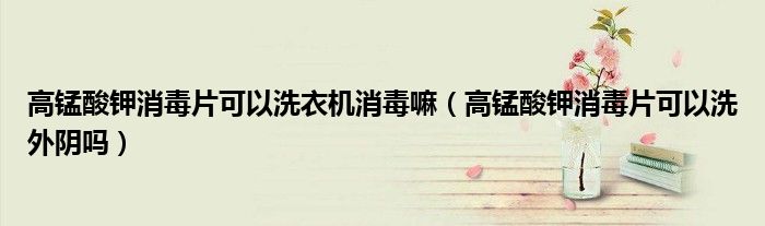 高錳酸鉀消毒片可以洗衣機(jī)消毒嘛（高錳酸鉀消毒片可以洗外陰嗎）