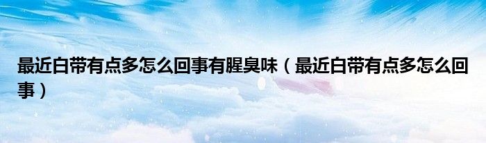 最近白帶有點多怎么回事有腥臭味（最近白帶有點多怎么回事）