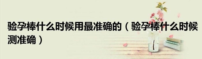 驗(yàn)孕棒什么時(shí)候用最準(zhǔn)確的（驗(yàn)孕棒什么時(shí)候測(cè)準(zhǔn)確）