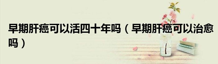 早期肝癌可以活四十年嗎（早期肝癌可以治愈嗎）
