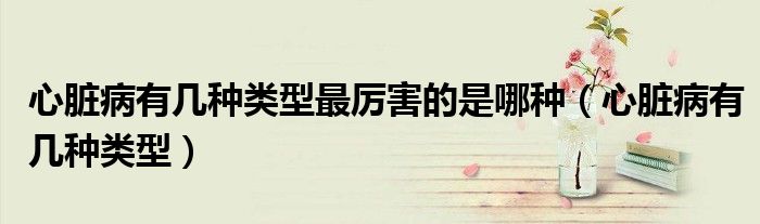 心臟病有幾種類型最厲害的是哪種（心臟病有幾種類型）