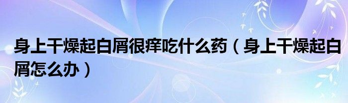身上干燥起白屑很癢吃什么藥（身上干燥起白屑怎么辦）