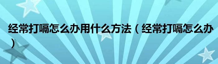 經常打嗝怎么辦用什么方法（經常打嗝怎么辦）