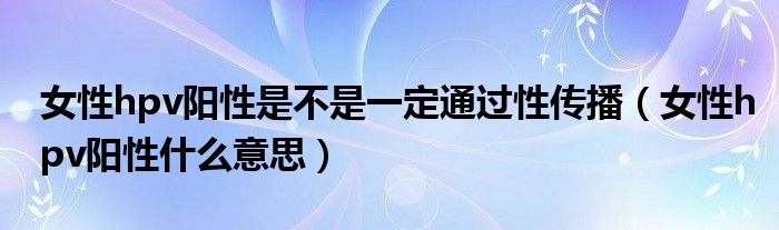 女性hpv陽(yáng)性是不是一定通過(guò)性傳播（女性hpv陽(yáng)性什么意思）