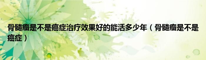 骨髓瘤是不是癌癥治療效果好的能活多少年（骨髓瘤是不是癌癥）