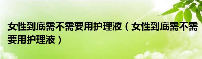 女性到底需不需要用護(hù)理液（女性到底需不需要用護(hù)理液）