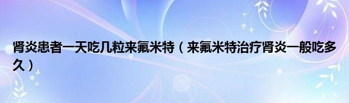 腎炎患者一天吃幾粒來氟米特（來氟米特治療腎炎一般吃多久）