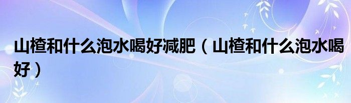 山楂和什么泡水喝好減肥（山楂和什么泡水喝好）