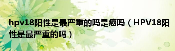 hpv18陽(yáng)性是最嚴(yán)重的嗎是癌嗎（HPV18陽(yáng)性是最嚴(yán)重的嗎）