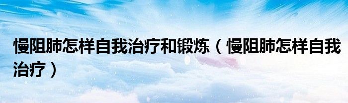 慢阻肺怎樣自我治療和鍛煉（慢阻肺怎樣自我治療）
