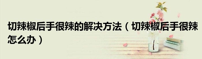 切辣椒后手很辣的解決方法（切辣椒后手很辣怎么辦）