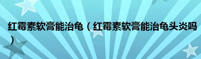 紅霉素軟膏能治龜(紅霉素軟膏能治龜頭炎嗎)