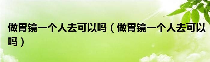 做胃鏡一個人去可以嗎（做胃鏡一個人去可以嗎）