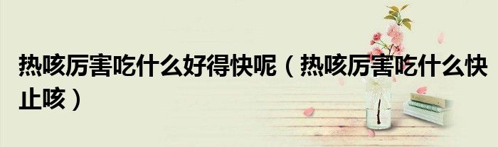 熱咳厲害吃什么好得快呢（熱咳厲害吃什么快止咳）
