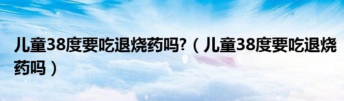 兒童38度要吃退燒藥嗎?（兒童38度要吃退燒藥嗎）